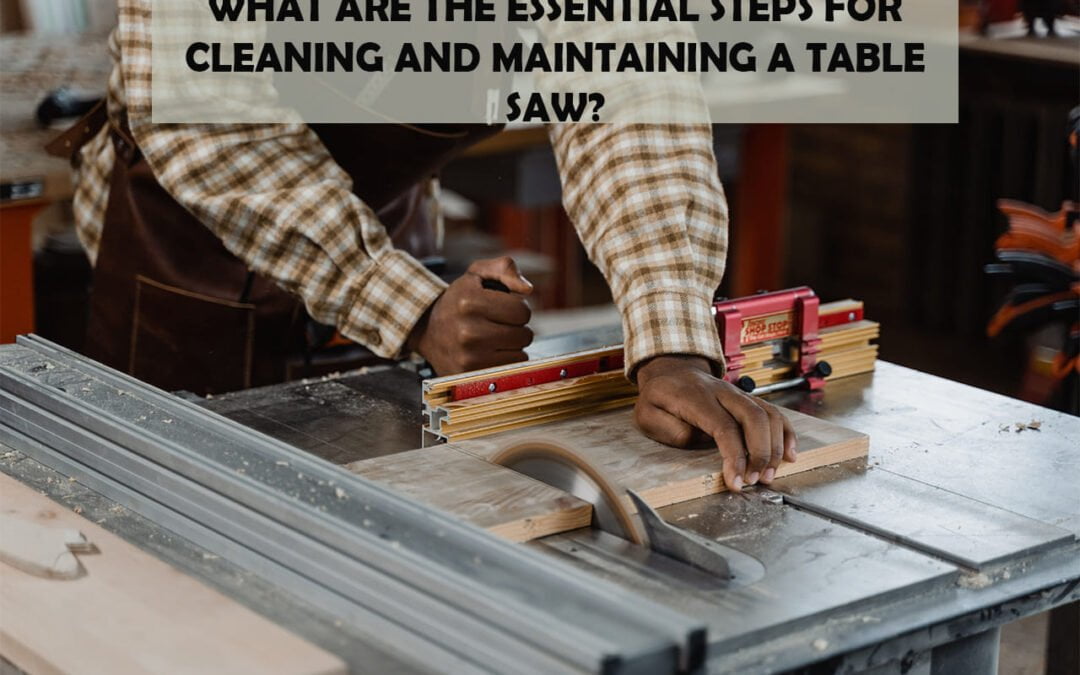 What Are The Essential Steps For Cleaning And Maintaining A Table Saw?